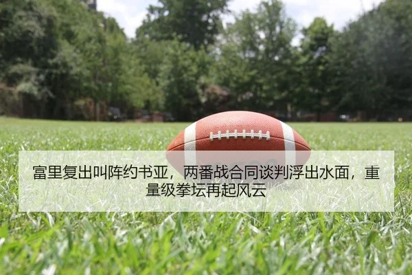 富里复出叫阵约书亚，两番战合同谈判浮出水面，重量级拳坛再起风云